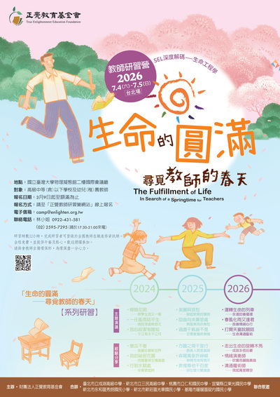 正覺教育基金會 True Enlightenment Education Foundation 教師研習營 2026 7.4(六)-7.5(日) 台北場 SEL深度解碼——生命工程學 生命的圓満 地點:國立臺灣大學物理凝態館二樓國際會議廳 對象:高級中等(含)以下學校及幼兒(稚)園教師 報名日期:3月9日起至額滿為止 報名方式:請至「正覺教師研習營網站」線上報名 電子信箱:camp@enlighten.org.tw 聯絡電話:林小姐 0922-431-581 (02)2595-7295(請於17:30-21:00來電) 研習時數12小時,完成研習者可登錄於全國教師在職進修資訊網。 全程免費,並提供午餐及點心,歡迎踴躍參加。 請與會教師自備環保杯,為環保盡一分心力。 尋見教師的春天 The Fulfillment of Life In Search of a Springtime for Teachers 「生命的圓滿 尋覓教師的春天」 【系列研習】 主辦・財團法人正覺教育基金會 合辦 2024 2025 2026 主題演講 經驗分享 柳暗花明 -教學生涯又一春 一任風雨話平生 情到深處無怨尤 • • 我心皎潔有誰知 千江有水千江月 傻瓜不傻 -美麗莊嚴新世界 我的秘密花園 -荒煙蔓草生機處處 • ,行到水窮處 坐看雲起時 美麗與哀愁 -舉起教育的慧劍 回首向來蕭瑟處 -無風無雨亦無愁 ·過盡千帆皆不是 衣帶漸寬終無悔 ・方圓之間千里行 -最善人間是真諦 ·森羅萬象許崢嶸 無情荒地有情天 ·衆裡尋他千百度 -卻在燈火闌珊處 • ·運轉生命的列車 永遠的善循環 春風化雨又逢君 -良善情緒心行 ,打開天窗說說話 -生命溝通藝術 走出生命的旋轉木馬 -成就永恆莊嚴 情緒演奏師 ——吹響亮麗鳴奏曲 ·溝通魔術師 -現起萬里晴空 臺北市立成淵高級中學、新北市立三民高級中學、桃園市立仁和國民中學、宜蘭縣立東光國民中學 聯合敬邀 新北市永和區秀朗國民小學、新北市新莊區光華國民小學、基隆市暖暖區碇內國民小學